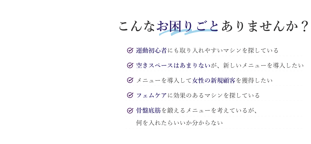 こんなお困りごとありませんか？ 運動初心者にも取り入れやすいマシンを探している 空きスペースはあまりないが、新しいメニューを導入したい