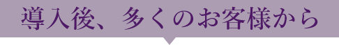 導入後、多くのお客様から