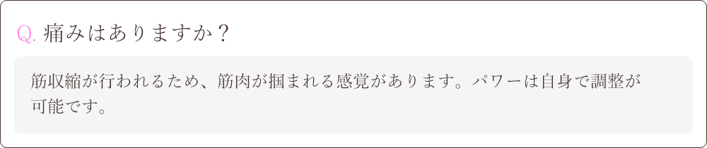 Q. Q. 痛みはありますか？A.筋収縮が行われるため、筋肉が掴まれる感覚があります。パワーは自身で調整が可能です。