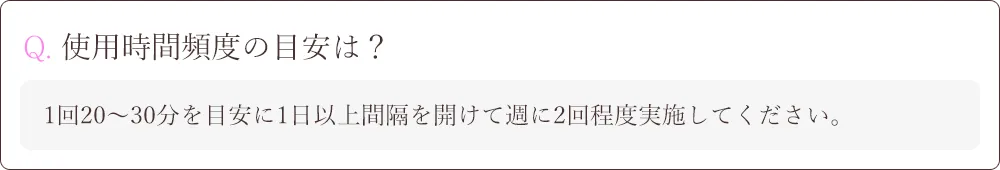 Q. 使用時間頻度の目安は？A.1回20～30分を目安に1日以上間隔を開けて週に2回程度実施してください。