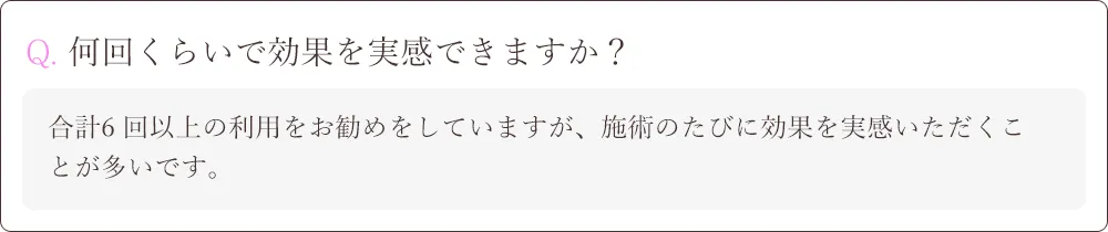 Q. 何回くらいで効果を実感できますか？A.合計6 回以上の利用をお勧めをしていますが、施術のたびに効果を実感いただくことが多いです。