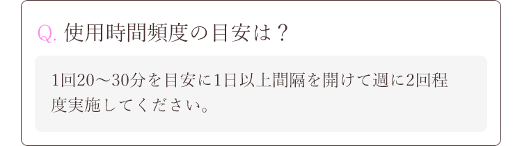Q. 使用時間頻度の目安は？A.1回20～30分を目安に1日以上間隔を開けて週に2回程度実施してください。