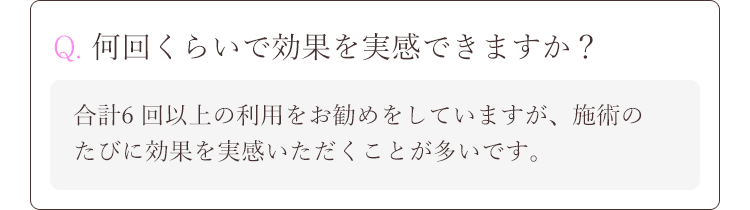 Q. 何回くらいで効果を実感できますか？A.合計6 回以上の利用をお勧めをしていますが、施術のたびに効果を実感いただくことが多いです。