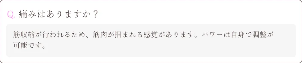 Q. 痛みはありますか？A.筋収縮が行われるため、筋肉が掴まれる感覚があります。パワーは自身で調整が
可能です。