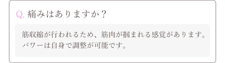 Q. 痛みはありますか？A.筋収縮が行われるため、筋肉が掴まれる感覚があります。パワーは自身で調整が
可能です。