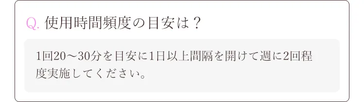 Q. 使用時間頻度の目安は？A.1回20～30分を目安に1日以上間隔を開けて週に2回程度実施してください。